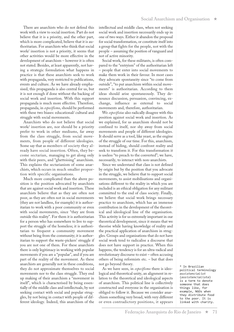 There are anarchists who do not defend this work with a view to social insertion. Part do not believe that it is a priority, and the other part, which is more complicated, believe that itis au- thoritarian. For anarchists who think that social work/ insertion is not a priority, it seems that other activities would be more effective in the development of anarchism ~ however it i often not stated. Besides, at least apparently, not hav- ing a strategic formulation what happens in practice is that these anarchists seck to work with propaganda, very restricted to publications, events and culture. As we have lready empha- sised, this propaganda s also centra for us, but itis not enough if done without the backing of social work and insertion. With this support propaganda is much more effective. Therefore, propaganda, in especifisno, should be performed with these two biases: educational/ cultural and struggle with social movements, Anaschists who do not believe that social work/ insertion are, nor should be a priority prefer to work in other mediums, far away from the class struggle, from social move- ments, from people of different ideologies, Some say that as members of society they al- ready have social insertion. Often, they be- come sectarian, managing to get along only with their peers, and “ghettoising” anarchism. This explains the sectarianism of some anar- chists, which occurs in much smaller propor- tion with specific organisations. Much more complicated than the above po- sition is the position advocated by anarchists that are against social work and insertion. These anarchists believe that as they are ofien not poor, as they are often not in social movements (they are not landless, for example) it is author- itarian to work with a poor community or even with social movements, since “they are from outside this reality”. For them it is authoritarian fora person who has somewhere to lve to sup- port the struggle of the homeless; it is authori- tarian to frequent a community movement without being from the community; it is author- itarian to support the waste-pickers’ struggle if you are not one of them. For these anarchists there is only legitimacy in working with popular movements if you are a “popular’, and if you are part of the reality of the movement. As these anarchists are generally not n these conditions, they do not approximate themselves to social movements nor to the class struggle. They end up making of their anarchism a “movement in itself”, which is characterised by being essen- tially of the middle class and intellectuals, by not secking contact with social and popular strug- gles, by not being in contact with people of dif- ferent ideology. Indeed, this anarchism of the Social Anarchism and Organisation * intellectual and middle class, when not seeking social work and insertion necessarily ends up in one of two ways. Either it abandon the proposal for social transformation, or constitute itselfinto agroup that fights for the people, not with the people ~ assuming the position of vanguard and not of active minority. Social work, for these militants, is ofien com- pared to the “entryism” of the authoritarian left ~ people that enter into social movements to make them work n their favour. In most cases they advocate spontancity since “to come from outside’, “to put anarchism within social move- ments” s authoritarian. According o them ideas should arise spontancously. They de- nounce discussion, persuasion, convincing, ex- change, influence s external to social movements and, therefore, authoritarian. We espcifistas also radically disagree with this position against social work and insertion. As we explained, for us anarchism should not be confined to itself, nor shy away from social movements and people of different ideologics Tt should serve as tool, like yeast, as the engine of the struggle of our time. For this, anarchism, instead of hiding, should confront reality and seck to transform . For this transformation it is useless “to preach to the converted; we have, necessarily, to interact with non-anarchists Since we understand that class s not defined by origin but by the position that you advocate i the struggle, we believe that to support social movements, to assist mobilisations and organi- sations different to the reality in which you are included i an ethical obligation for any militant committed to the end of class society. Finally, we believe that social work brings necessary practice to anarchism, which has an immense contribution in the development of the theoret- ical and ideological line of the organisation. This activity i for us extremely important in our theoretical development, since it means that we theorise while having knowledge of reality and the practical application of anarchism in strug- gles. Groups and organisations that do not have social work tend to radicalise a discourse that does not have support in practice. When this happens, the tendency is for an ultra-radical and revolutionary discourse to eist ~ often accusing others of being reformists etc. ~ but that docs not go beyond theory. As we have seen, in espeifismo there is ideo- logical and theoretical unity, an alignment n re- lation to the theoretical and ideological aspects of anarchism. This political line is collectively constructed and everyone in the organisation is obliged to follow it. Because we consider anar- chism something very broad, with very different or even contradictory positions, it appears * In arazilian political terminology Gesistenciolist (assistencialista) i3 tern to denate soneone that does things like, for exanple, NOs when they distribute food €0 the poor. Tt is Linked with charity. Federagio A rquista do Rio de Janeiro % 71